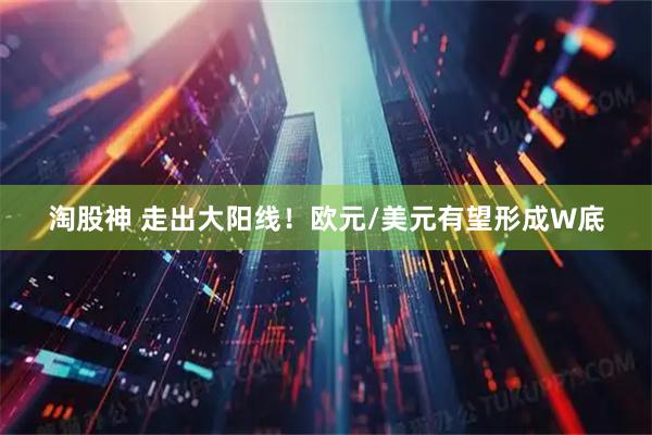 淘股神 走出大阳线！欧元/美元有望形成W底