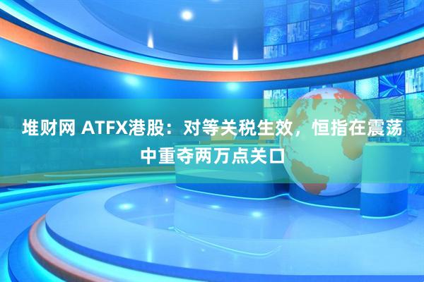 堆财网 ATFX港股：对等关税生效，恒指在震荡中重夺两万点关口