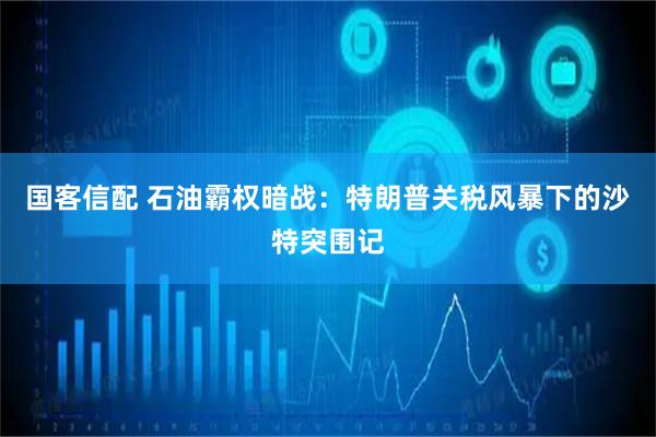 国客信配 石油霸权暗战：特朗普关税风暴下的沙特突围记