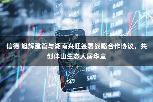信德 旭辉建管与湖南兴旺签署战略合作协议，共创伴山生态人居华章