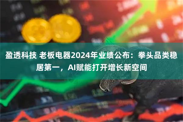 盈透科技 老板电器2024年业绩公布：拳头品类稳居第一，AI赋能打开增长新空间