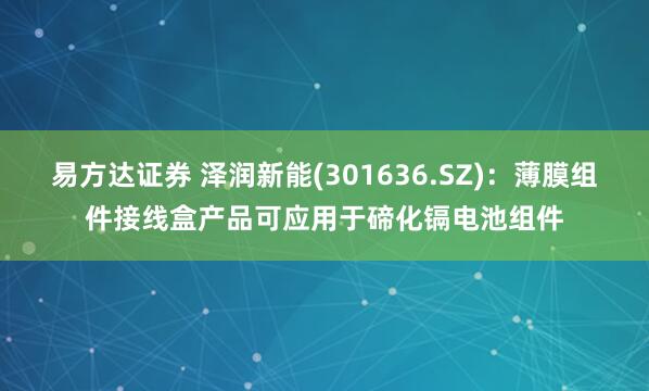 易方达证券 泽润新能(301636.SZ)：薄膜组件接线盒产品可应用于碲化镉电池组件