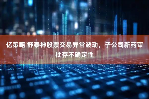 亿策略 舒泰神股票交易异常波动，子公司新药审批存不确定性