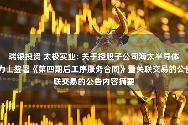 瑞银投资 太极实业: 关于控股子公司海太半导体拟与SK海力士签署《第四期后工序服务合同》暨关联交易的公告内容摘要