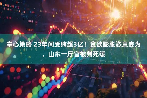 掌心策略 23年间受贿超3亿！贪欲膨胀恣意妄为，山东一厅官被判死缓