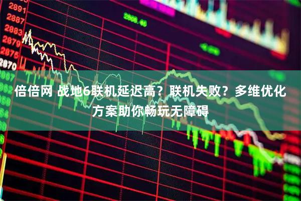 倍倍网 战地6联机延迟高？联机失败？多维优化方案助你畅玩无障碍