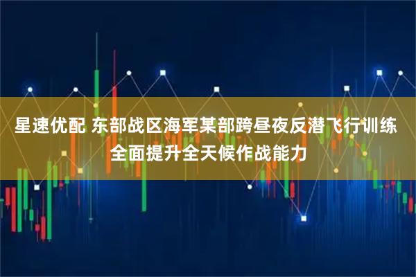 星速优配 东部战区海军某部跨昼夜反潜飞行训练 全面提升全天候作战能力