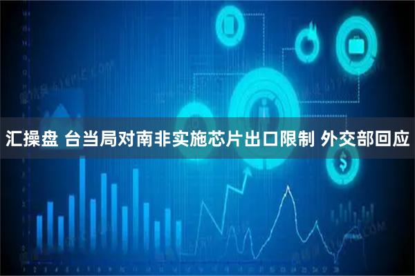 汇操盘 台当局对南非实施芯片出口限制 外交部回应