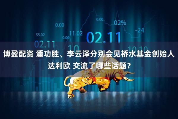 博盈配资 潘功胜、李云泽分别会见桥水基金创始人达利欧 交流了哪些话题？
