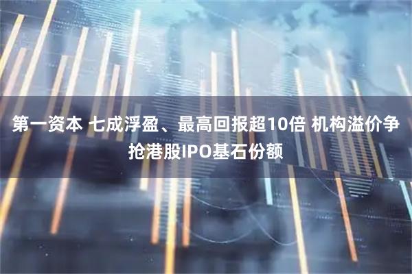 第一资本 七成浮盈、最高回报超10倍 机构溢价争抢港股IPO基石份额