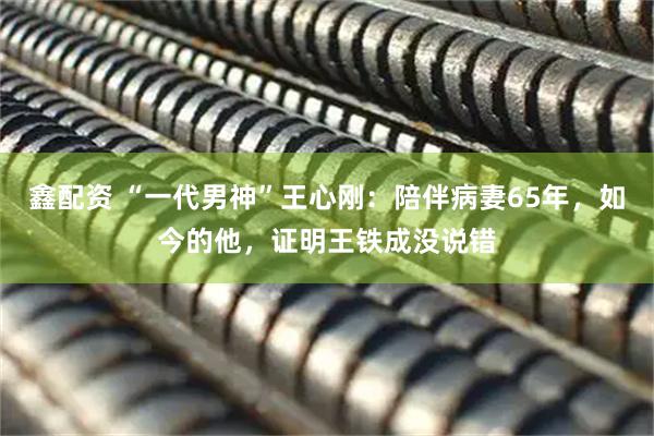 鑫配资 “一代男神”王心刚：陪伴病妻65年，如今的他，证明王铁成没说错