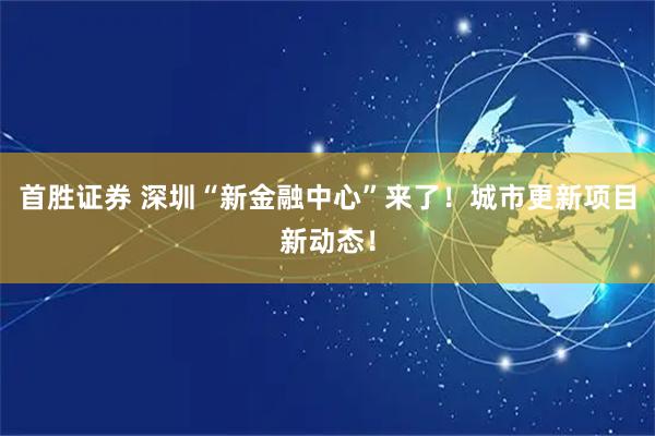 首胜证券 深圳“新金融中心”来了！城市更新项目新动态！
