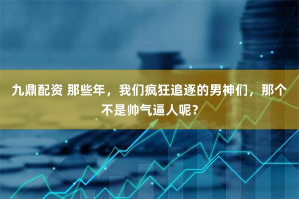 九鼎配资 那些年，我们疯狂追逐的男神们，那个不是帅气逼人呢？