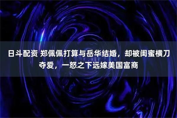 日斗配资 郑佩佩打算与岳华结婚，却被闺蜜横刀夺爱，一怒之下远嫁美国富商