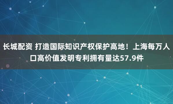 长城配资 打造国际知识产权保护高地！上海每万人口高价值发明专利拥有量达57.9件