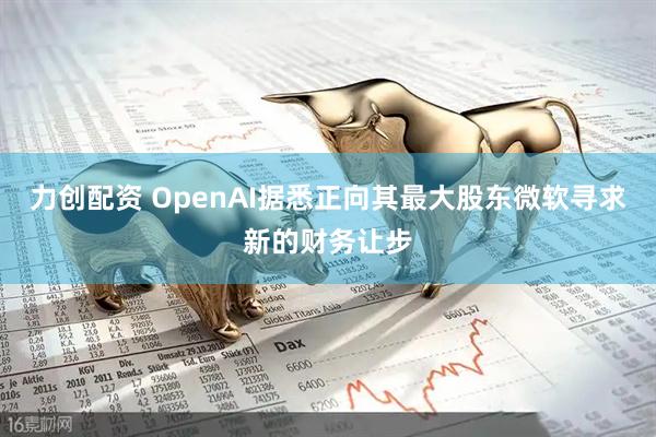 力创配资 OpenAI据悉正向其最大股东微软寻求新的财务让步