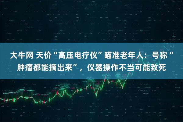 大牛网 天价“高压电疗仪”瞄准老年人：号称“肿瘤都能摘出来”，仪器操作不当可能致死