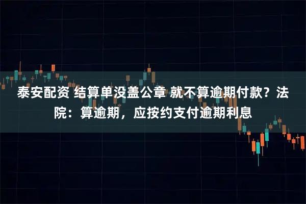 泰安配资 结算单没盖公章 就不算逾期付款？法院：算逾期，应按约支付逾期利息