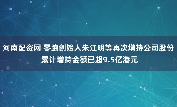 河南配资网 零跑创始人朱江明等再次增持公司股份 累计增持金额已超9.5亿港元