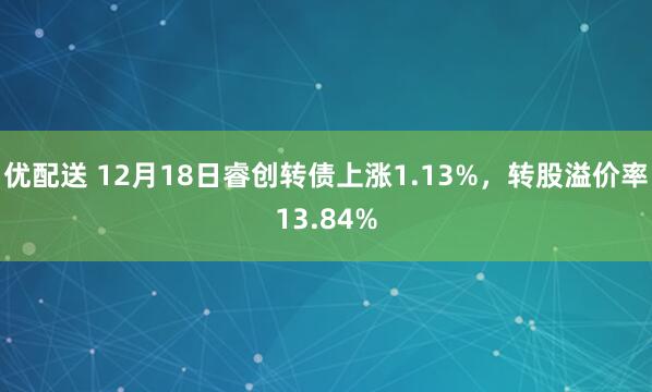 优配送 12月18日睿创转债上涨1.13%，转股溢价率13.84%