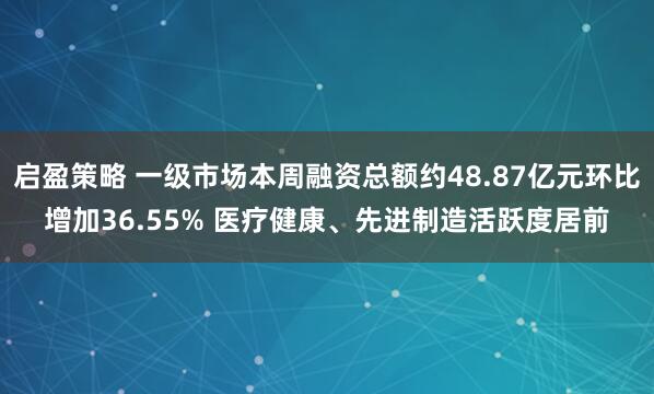 启盈策略 一级市场本周融资总额约48.87亿元环比增加36.55% 医疗健康、先进制造活跃度居前