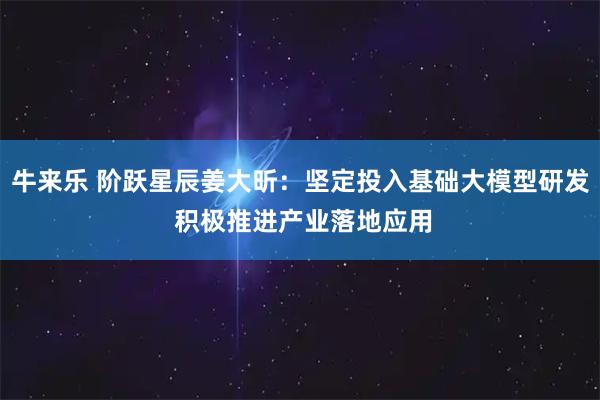 牛来乐 阶跃星辰姜大昕：坚定投入基础大模型研发 积极推进产业落地应用