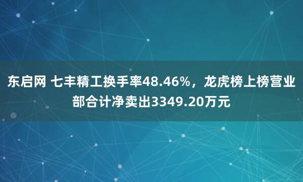 东启网 七丰精工换手率48.46%，龙虎榜上榜营业部合计净卖出3349.20万元