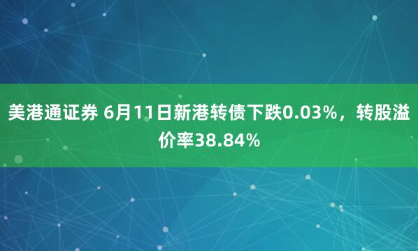 美港通证券 6月11日新港转债下跌0.03%，转股溢价率38.84%