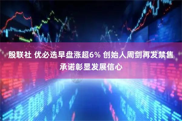 股联社 优必选早盘涨超6% 创始人周剑再发禁售承诺彰显发展信心