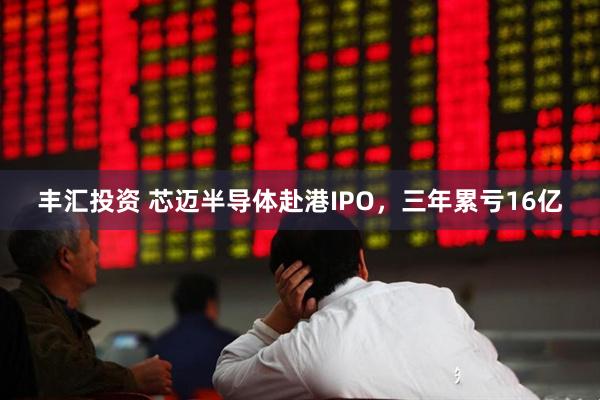 丰汇投资 芯迈半导体赴港IPO，三年累亏16亿