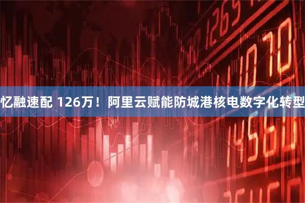 忆融速配 126万！阿里云赋能防城港核电数字化转型