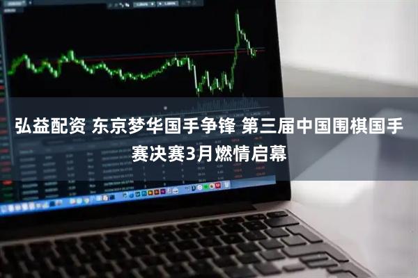 弘益配资 东京梦华国手争锋 第三届中国围棋国手赛决赛3月燃情启幕