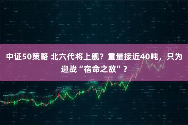 中证50策略 北六代将上舰？重量接近40吨，只为迎战“宿命之敌”？