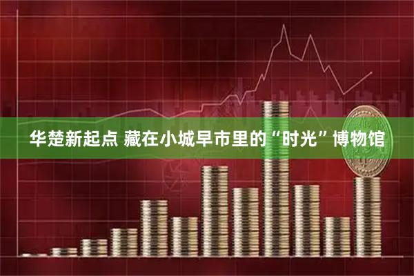 华楚新起点 藏在小城早市里的“时光”博物馆