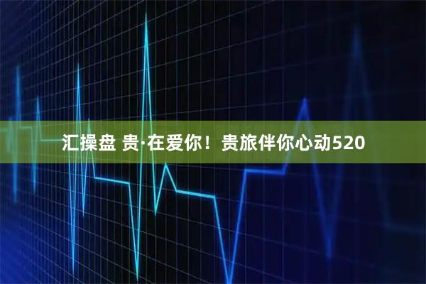 汇操盘 贵·在爱你！贵旅伴你心动520