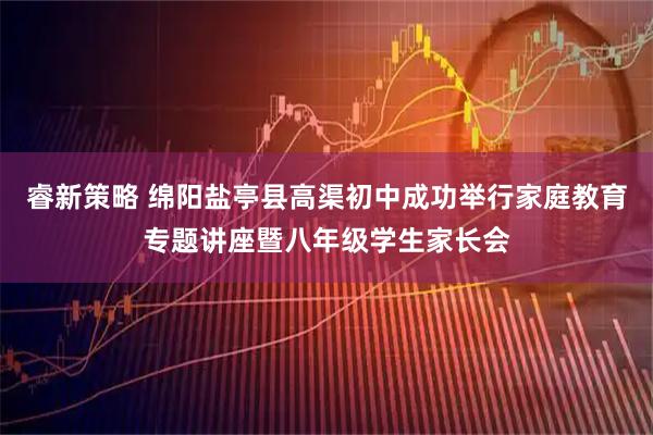 睿新策略 绵阳盐亭县高渠初中成功举行家庭教育专题讲座暨八年级学生家长会