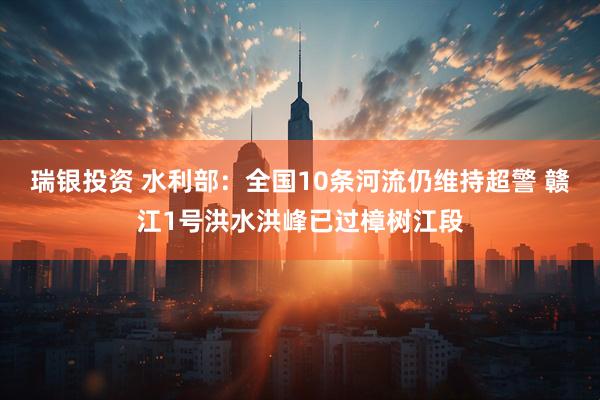 瑞银投资 水利部：全国10条河流仍维持超警 赣江1号洪水洪峰已过樟树江段